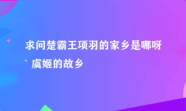 求问楚霸王项羽的家乡是哪呀` 虞姬的故乡