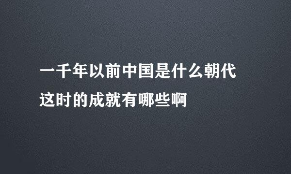 一千年以前中国是什么朝代 这时的成就有哪些啊