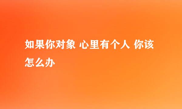 如果你对象 心里有个人 你该怎么办