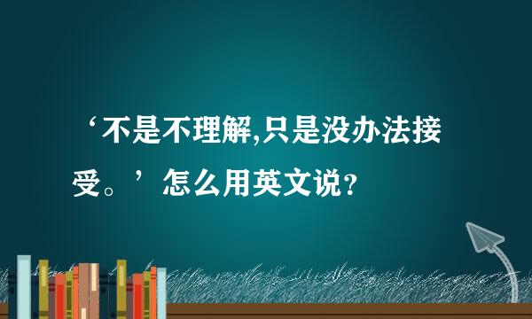 ‘不是不理解,只是没办法接受。’怎么用英文说？