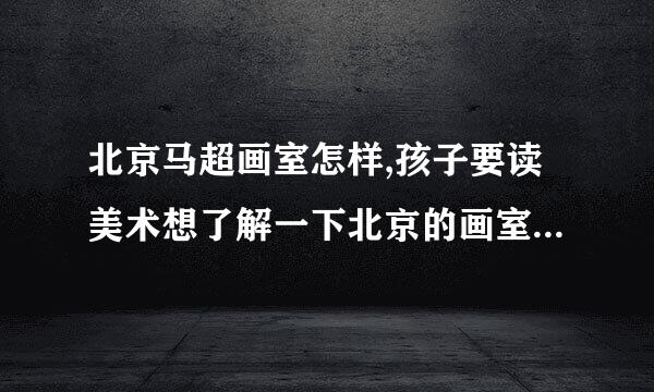 北京马超画室怎样,孩子要读美术想了解一下北京的画室，请大师帮忙推荐一下