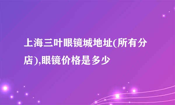 上海三叶眼镜城地址(所有分店),眼镜价格是多少