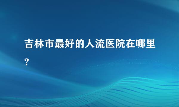 吉林市最好的人流医院在哪里？