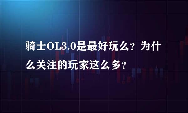 骑士OL3.0是最好玩么？为什么关注的玩家这么多？