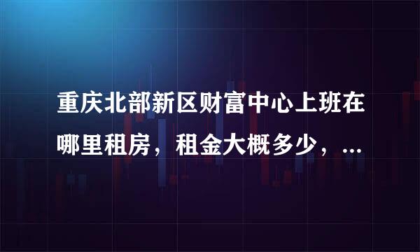 重庆北部新区财富中心上班在哪里租房，租金大概多少，车程多久