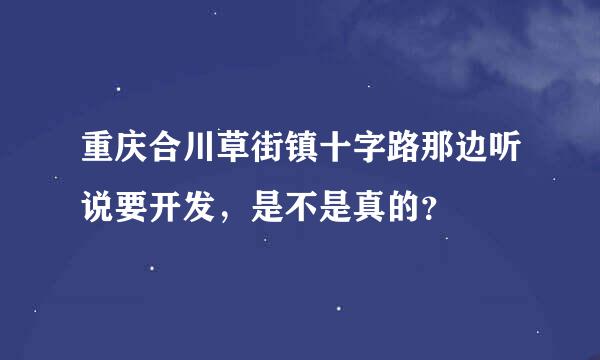 重庆合川草街镇十字路那边听说要开发，是不是真的？