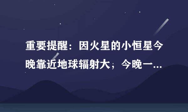 重要提醒：因火星的小恒星今晚靠近地球辐射大，今晚一定要关闭手机。 提醒家人今晚 12:30 - 3