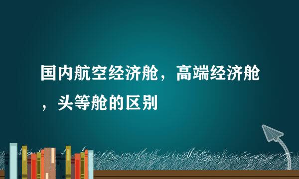 国内航空经济舱，高端经济舱，头等舱的区别