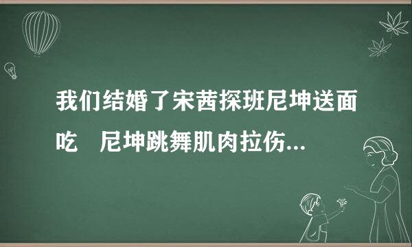 我们结婚了宋茜探班尼坤送面吃   尼坤跳舞肌肉拉伤  跳的是什么舞