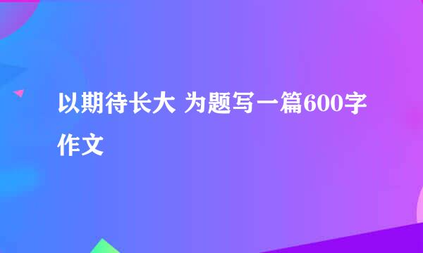 以期待长大 为题写一篇600字作文