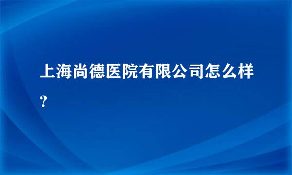 上海尚德医院有限公司怎么样？