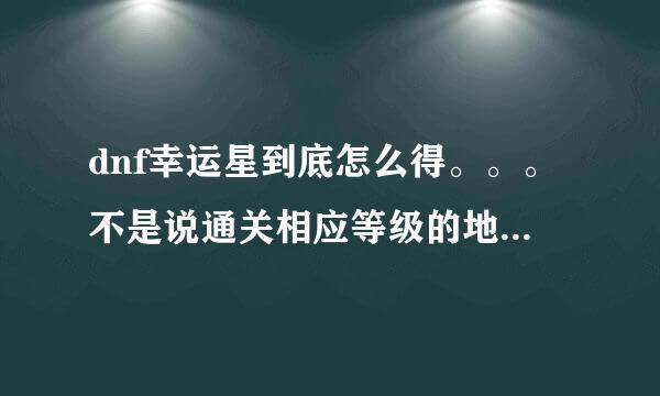 dnf幸运星到底怎么得。。。不是说通关相应等级的地下城就行了嘛。。。王者都过了一颗都没得啊