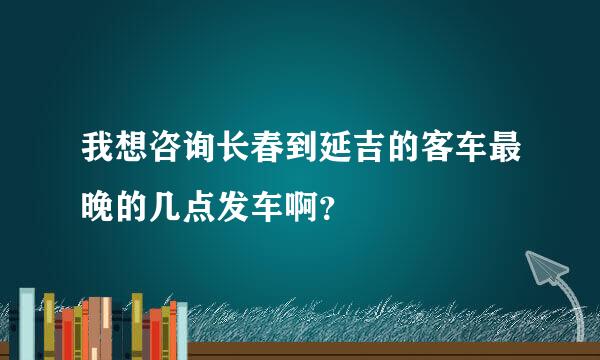 我想咨询长春到延吉的客车最晚的几点发车啊？