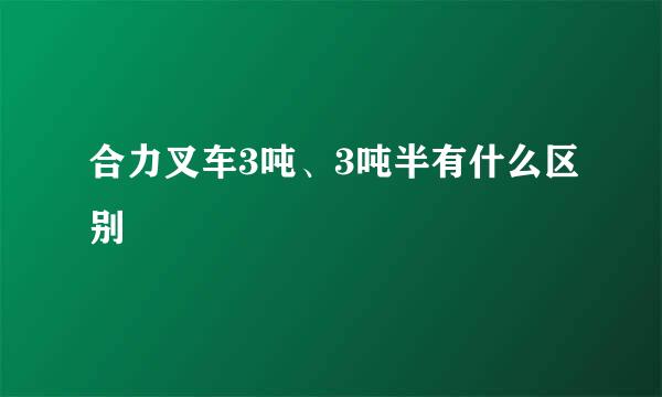 合力叉车3吨、3吨半有什么区别