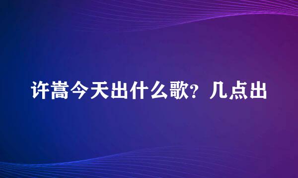 许嵩今天出什么歌？几点出