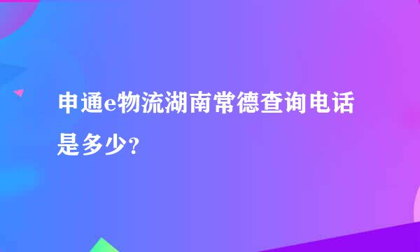 申通e物流湖南常德查询电话是多少？