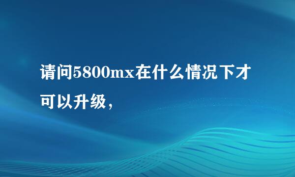 请问5800mx在什么情况下才可以升级，