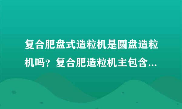 复合肥盘式造粒机是圆盘造粒机吗？复合肥造粒机主包含哪些造粒机设备？复合肥造粒机在 ...？