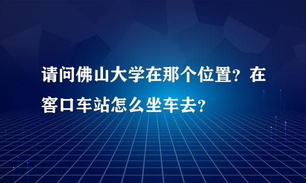 请问佛山大学在那个位置？在窖口车站怎么坐车去？