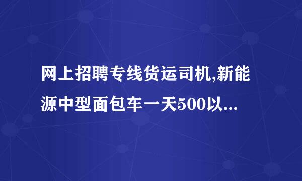 网上招聘专线货运司机,新能源中型面包车一天500以上真实的吗？