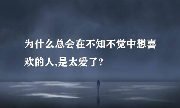 为什么总会在不知不觉中想喜欢的人,是太爱了?