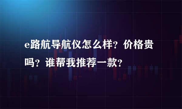 e路航导航仪怎么样？价格贵吗？谁帮我推荐一款？