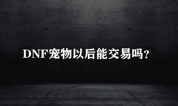 DNF宠物以后能交易吗？