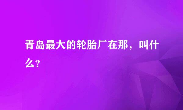 青岛最大的轮胎厂在那，叫什么？