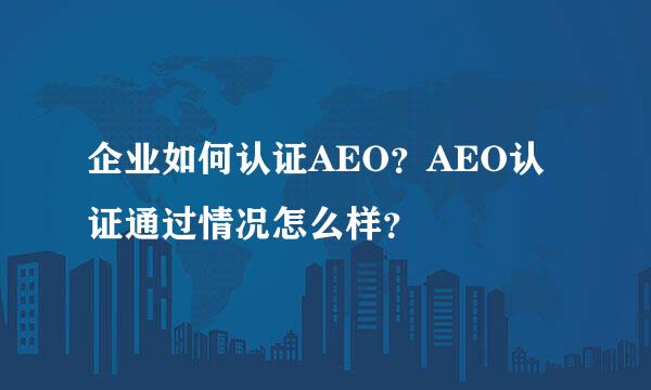 企业如何认证AEO？AEO认证通过情况怎么样？