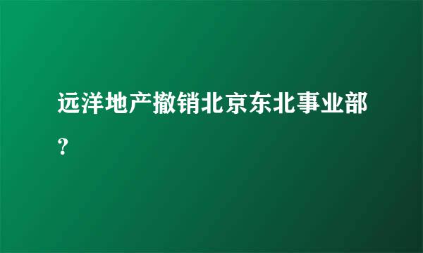 远洋地产撤销北京东北事业部？