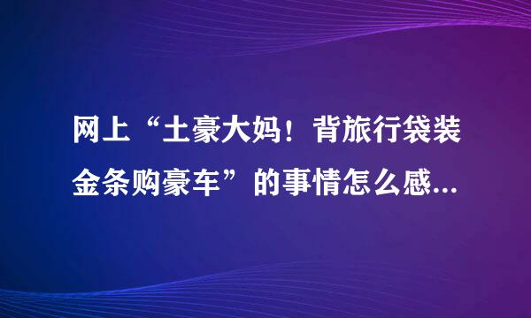 网上“土豪大妈！背旅行袋装金条购豪车”的事情怎么感觉和马鞍山土豪丈母娘一样假呢