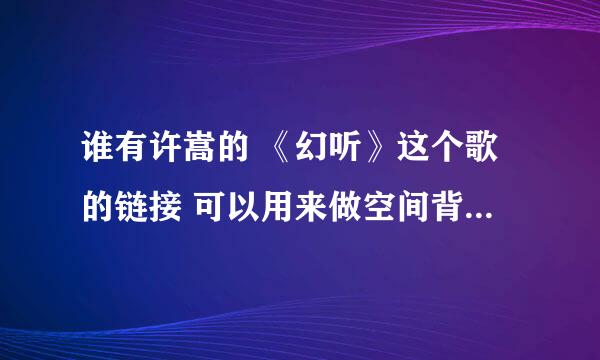 谁有许嵩的 《幻听》这个歌的链接 可以用来做空间背景音乐的链接 急呀 跪求~~~！！！！！！