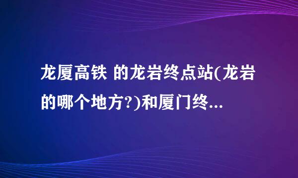 龙厦高铁 的龙岩终点站(龙岩的哪个地方?)和厦门终点站在哪里呀?