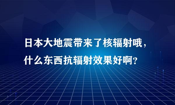 日本大地震带来了核辐射哦，什么东西抗辐射效果好啊？