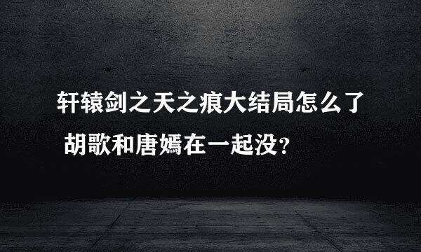 轩辕剑之天之痕大结局怎么了 胡歌和唐嫣在一起没？