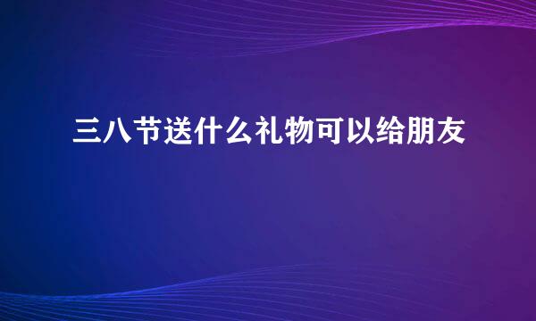 三八节送什么礼物可以给朋友