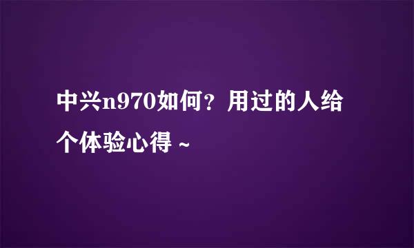 中兴n970如何？用过的人给个体验心得～