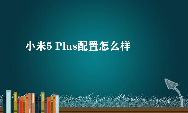 小米5 Plus配置怎么样