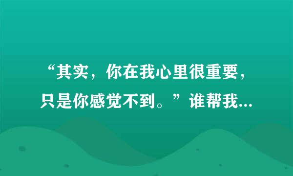 “其实，你在我心里很重要，只是你感觉不到。”谁帮我接下半句？