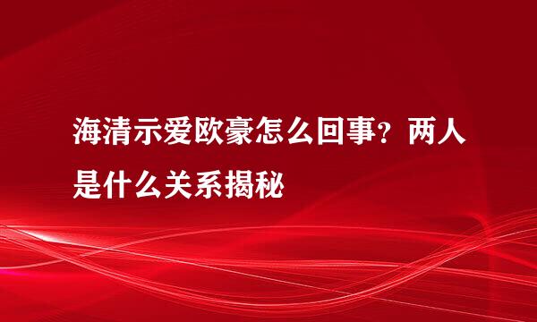 海清示爱欧豪怎么回事？两人是什么关系揭秘