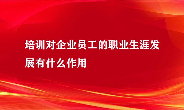 培训对企业员工的职业生涯发展有什么作用