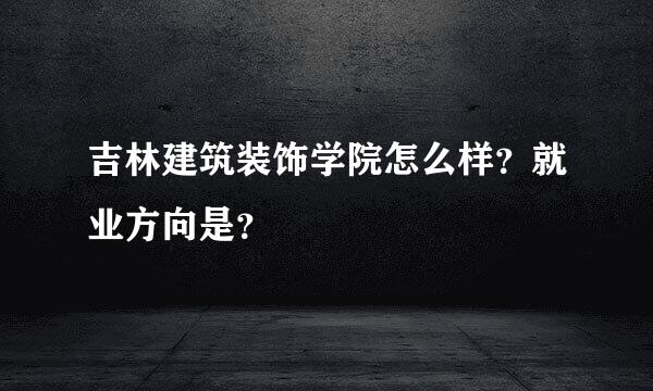 吉林建筑装饰学院怎么样？就业方向是？