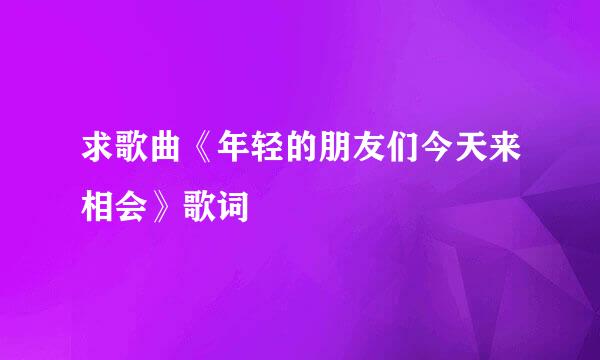 求歌曲《年轻的朋友们今天来相会》歌词