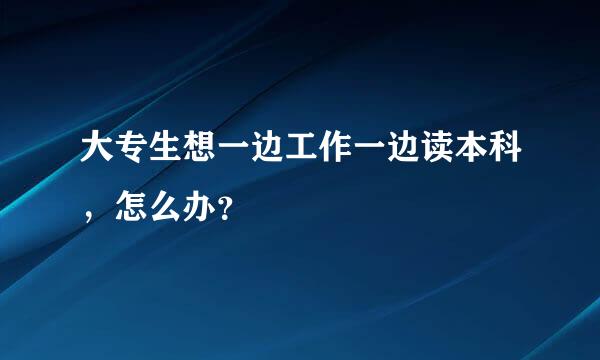 大专生想一边工作一边读本科，怎么办？