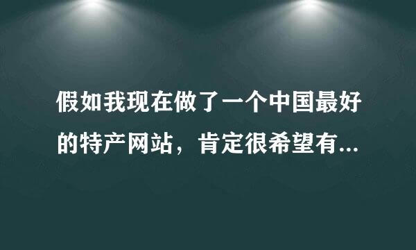 假如我现在做了一个中国最好的特产网站，肯定很希望有谷歌，百度那样的关注度，刚开始我该怎么做才能让无数的人去关注呢？有没有什么便捷的方法呢？我一直都在想这件事，但是很茫然啊，如有妙招，希望大家多多赐教！