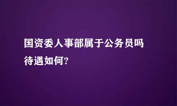 国资委人事部属于公务员吗 待遇如何?