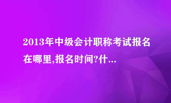 2013年中级会计职称考试报名在哪里,报名时间?什么时候考试