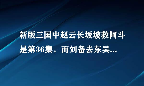 新版三国中赵云长坂坡救阿斗是第36集，而刘备去东吴结亲是第54集。