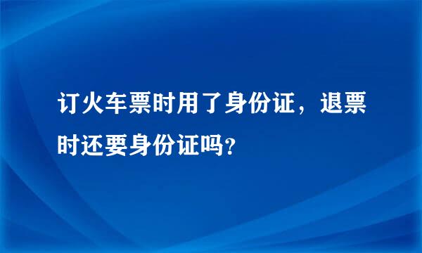 订火车票时用了身份证，退票时还要身份证吗？