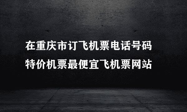 在重庆市订飞机票电话号码 特价机票最便宜飞机票网站